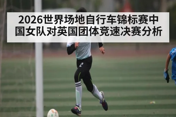 2026世界场地自行车锦标赛中国女队对英国团体竞速决赛分析