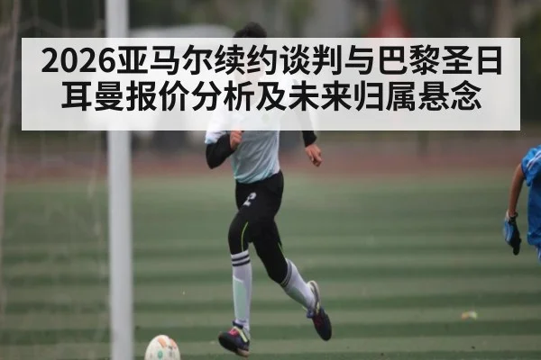 2026亚马尔续约谈判与巴黎圣日耳曼报价分析及未来归属悬念