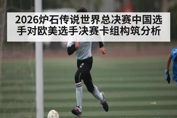 2026炉石传说世界总决赛中国选手对欧美选手决赛卡组构筑分析